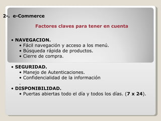 2-.  e-Commerce NAVEGACION. Fácil navegación y acceso a los menú. Búsqueda rápida de productos. Cierre de compra. SEGURIDAD. Manejo de Autenticaciones. Confidencialidad de la información . DISPONIBILIDAD.  Puertas abiertas todo el día y todos los días. ( 7 x 24 ). Factores claves para tener en cuenta 