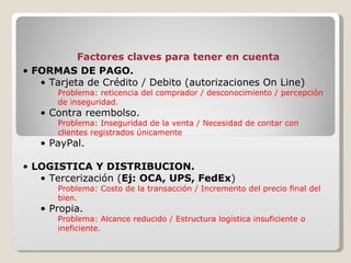 FORMAS DE PAGO. Tarjeta de Crédito / Debito (autorizaciones On Line)  Problema: reticencia del comprador / desconocimiento / percepción de inseguridad. Contra reembolso. Problema: Inseguridad de la venta / Necesidad de contar con clientes registrados únicamente PayPal. LOGISTICA Y DISTRIBUCION. Tercerización ( Ej: OCA, UPS, FedEx ) Problema: Costo de la transacción / Incremento del precio final del bien. Propia. Problema: Alcance reducido / Estructura logística insuficiente o ineficiente. Factores claves para tener en cuenta 