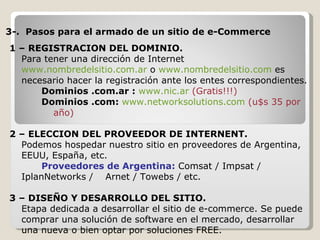 3-.  Pasos para el armado de un sitio de e-Commerce 1 – REGISTRACION DEL DOMINIO.   Para tener una dirección de Internet  www.nombredelsitio.com.ar  o  www. nombredelsitio .com  es necesario hacer la registración ante los entes correspondientes. Dominios .com.ar :  www.nic.ar  (Gratis!!!) Dominios .com:  www.networksolutions.com  (u$s 35 por año)   2 – ELECCION DEL PROVEEDOR DE INTERNENT. Podemos hospedar nuestro sitio en proveedores de Argentina, EEUU, España, etc.  Proveedores de Argentina:  Comsat / Impsat / IplanNetworks /  Arnet / Towebs / etc. 3 – DISEÑO Y DESARROLLO DEL SITIO. Etapa dedicada a desarrollar el sitio de e-commerce. Se puede comprar una solución de software en el mercado, desarrollar una nueva o bien optar por soluciones FREE. 