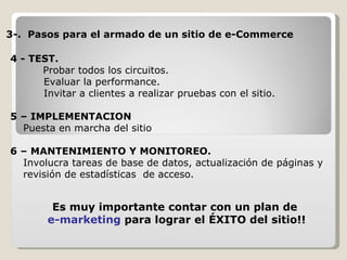 4 - TEST.   Probar todos los circuitos.   Evaluar la performance.   Invitar a clientes a realizar pruebas con el sitio. 5 – IMPLEMENTACION Puesta en marcha del sitio  6 – MANTENIMIENTO Y MONITOREO. Involucra tareas de base de datos, actualización de páginas y revisión de estadísticas  de acceso. 3-.  Pasos para el armado de un sitio de e-Commerce Es muy importante contar con un plan de e-marketing  para lograr el ÉXITO del sitio!! 