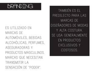BRANDING
ES UTILIZADO EN
MARCAS DE
AUTOMÓVILES, BEBIDAS
ALCOHÓLICAS, PERFUMES,
ASEGURADORAS Y
PRODUCTOS MASCULINOS.
MARCAS QUE NECESITAN
TRANSMITIR LA
SENSACIÓN DE “PODER”.
TAMBIÉN ES EL
PREDILECTO PARA LAS
MARCAS DE
DISEÑADORES DE MODAS
Y ALTA COSTURA.
SE USA GENERALMENTE
EN PRODUCTOS
EXCLUSIVOS Y
COSTOSOS.
 