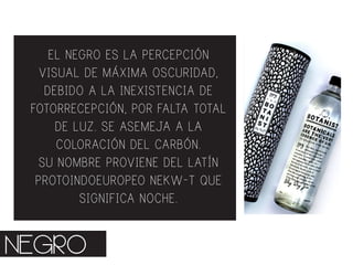 EL NEGRO ES LA PERCEPCIÓN
VISUAL DE MÁXIMA OSCURIDAD,
DEBIDO A LA INEXISTENCIA DE
FOTORRECEPCIÓN, POR FALTA TOTAL
DE LUZ. SE ASEMEJA A LA
COLORACIÓN DEL CARBÓN.
SU NOMBRE PROVIENE DEL LATÍN
PROTOINDOEUROPEO NEKW-T QUE
SIGNIFICA NOCHE.
NEGRO
 