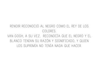 RENOIR RECONOCIÓ AL NEGRO COMO EL REY DE LOS
COLORES.
VAN GOGH, A SU VEZ, RECONOCÍA QUE EL NEGRO Y EL
BLANCO TENÍAN SU RAZÓN Y SIGNIFICADO, Y QUIEN
LOS SUPRIMÍA NO TENÍA NADA QUE HACER.
 