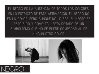 EL NEGRO ES LA AUSENCIA DE TODOS LOS COLORES.
EN LO ESTRICTO DE ESTA AFIRMACIÓN, EL NEGRO NO
ES UN COLOR. PERO AUNQUE NO LO SEA, EL NEGRO ES
PERCIBIDO Y COMO TAL, ESTÁ DOTADO DE UN
SIMBOLISMO QUE NO SE PUEDE COMPARAR AL DE
NINGÚN OTRO COLOR.
NEGRO
 