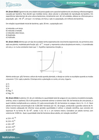 EXPONENCIAIS
2
04. (Enem 2016) O governo de uma cidade está preocupado com a possível epidemia de uma doença infectocontagiosa
causada por bactéria. Para decidir que medidas tomar, deve calcular a velocidade de reprodução da bactéria. Em
experiências laboratoriais de uma cultura bacteriana, inicialmente com 40 mil unidades, obteve-se a fórmula para a
população: 3t
p(t) 40 2
= ⋅ , em que t é o tempo, em hora, e p(t) é a população, em milhares de bactérias.
Em relação à quantidade inicial de bactérias, após 20 min, a população será
a) reduzida a um terço.
b) reduzida à metade.
c) reduzida a dois terços.
d) duplicada.
e) triplicada.
05. (Enem 2016) Admita que um tipo de eucalipto tenha expectativa de crescimento exponencial, nos primeiros anos
após seu plantio, modelado pela função t 1
y(t) a ,
−
= na qual y representa a altura da planta em metro, t é considerado
em ano, e a é uma constante maior que 1. O gráfico representa a função y.
Admita ainda que y(0) fornece a altura da muda quando plantada, e deseja-se cortar os eucaliptos quando as mudas
crescerem 7,5 m após o plantio. O tempo entre a plantação e o corte, em ano, é igual a
a) 3.
b) 4.
c) 6.
d) 2
log 7.
e) 2
log 15.
06. (Enem 2016) A volemia (V) de um indivíduo é a quantidade total de sangue em seu sistema circulatório (coração,
artérias, veias e capilares). Ela é útil quando se pretende estimar o número total (N) de hemácias de uma pessoa, a
qual é obtida multiplicando-se a volemia (V) pela concentração (C) de hemácias no sangue, isto é, N V C.
= × Num
adulto normal essa concentração é de 5.200.000 hemácias por mL de sangue, conduzindo a grandes valores de N.
Uma maneira adequada de informar essas grandes quantidades é utilizar a notação científica, que consiste em
expressar N na forma n
N Q 10 ,
= × sendo 1 Q 10
≤ < e n um número inteiro. Considere um adulto normal, com
volemia de 5.000 mL. Qual a quantidade total de hemácias desse adulto, em notação científica?
a) 10
2,6 10−
×
b) 9
2,6 10−
×
c) 9
2,6 10
×
d) 10
2,6 10
×
e) 11
2,6 10
×
 