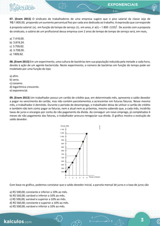 EXPONENCIAIS
3
07. (Enem 2015) O sindicato de trabalhadores de uma empresa sugere que o piso salarial da classe seja de
R$ 1.800,00, propondo um aumento percentual fixo por cada ano dedicado ao trabalho. A expressão que corresponde
à proposta salarial (s), em função do tempo de serviço (t), em anos, é t
s(t) 1.800 (1,03) .
= ⋅ De acordo com a proposta
do sindicato, o salário de um profissional dessa empresa com 2 anos de tempo de tempo de serviço será, em reais,
a) 7.416,00.
b) 3.819,24.
c) 3.709,62.
d) 3.708,00.
e) 1909,62.
08. (Enem 2013) Em um experimento, uma cultura de bactérias tem sua população reduzida pela metade a cada hora,
devido à ação de um agente bactericida. Neste experimento, o número de bactérias em função do tempo pode ser
modelado por uma função do tipo
a) afim.
b) seno.
c) cosseno.
d) logarítmica crescente.
e) exponencial.
09. (Enem 2013) Um trabalhador possui um cartão de crédito que, em determinado mês, apresenta o saldo devedor
a pagar no vencimento do cartão, mas não contém parcelamentos a acrescentar em futuras faturas. Nesse mesmo
mês, o trabalhador é demitido. Durante o período de desemprego, o trabalhador deixa de utilizar o cartão de crédito
e também não tem como pagar as faturas, nem a atual nem as próximas, mesmo sabendo que, a cada mês, incidirão
taxas de juros e encargos por conta do não pagamento da dívida. Ao conseguir um novo emprego, já completados 6
meses de não pagamento das faturas, o trabalhador procura renegociar sua dívida. O gráfico mostra a evolução do
saldo devedor.
Com base no gráfico, podemos constatar que o saldo devedor inicial, a parcela mensal de juros e a taxa de juros são
a) R$ 500,00; constante e inferior a 10% ao mês.
b) R$ 560,00; variável e inferior a 10% ao mês.
c) R$ 500,00; variável e superior a 10% ao mês.
d) R$ 560,00; constante e superior a 10% ao mês.
e) R$ 500,00; variável e inferior a 10% ao mês.
 