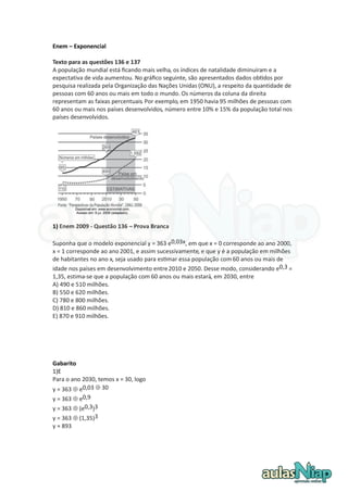 Enem – Exponencial Texto para as questões 136 e 137 A população mundial está ficando mais velha, os índices de natalidade diminuíram e a expectativa de vida aumentou. No gráfico seguinte, são apresentados dados obtidos por pesquisa realizada pela Organização das Nações Unidas (ONU), a respeito da quantidade de pessoas com 60 anos ou mais em todo o mundo. Os números da coluna da direita representam as faixas percentuais. Por exemplo, em 1950 havia 95 milhões de pessoas com 60 anos ou mais nos países desenvolvidos, número entre 10% e 15% da população total nos países desenvolvidos. 
1) Enem 2009 - Questão 136 – Prova Branca Suponha que o modelo exponencial y = 363 e0,03x, em que x = 0 corresponde ao ano 2000, x = 1 corresponde ao ano 2001, e assim sucessivamente, e que y é a população em milhões de habitantes no ano x, seja usado para estimar essa população com 60 anos ou mais de idade nos países em desenvolvimento entre 2010 e 2050. Desse modo, considerando e0,3 = 1,35, estima-se que a população com 60 anos ou mais estará, em 2030, entre A) 490 e 510 milhões. B) 550 e 620 milhões. C) 780 e 800 milhões. D) 810 e 860 milhões. E) 870 e 910 milhões. 
Gabarito 
1)E Para o ano 2030, temos x = 30, logo y = 363  e0,03  30 y = 363  e0,9 y = 363  (e0,3)3 y = 363  (1,35)3 y ≈ 893 
