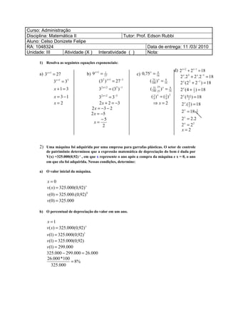 Curso: Administração
Disciplina: Matemática II                                            Tutor: Prof. Edson Rubbi
Aluno: Celso Donizete Felipe
RA: 1048324                                                                     Data de entrega: 11 /03/ 2010
Unidade: III      Atividade (X )               Interatividade ( )               Nota:

      1) Resolva as seguintes equações exponenciais:

                                            x +1                                                      d) 2 x + 2 + 2 x −1 = 18
      a) 3   x +1
                    = 27             b) 9          =1
                                                                           c) 0,75 =
                                                                                 x        9
                                                    27                                   16
                                                                                                         2 x.2 2 + 2 x.2 −1 = 18
                    3   x +1
                               =33
                                               (3 )2 x +1
                                                            = 27   −1
                                                                                 (   100
                                                                                        ) = 16
                                                                                      75 x   9
                                                                                                         2 x (2 2 + 2 −1 ) = 18
                                                                                        :25
                    x +1 = 3                   32 x + 2 = (33 ) −1               ( 100 :25 ) x = 16
                                                                                    75            9
                                                                                                         2 x (4 + 1 ) = 18
                                                                                                                     2

                    x = 3 −1                32 x + 2 = 3−3                        ( 3 ) x = ( 3 )2
                                                                                    4         4           2 x ( 821 ) = 18
                                                                                                                 +

                    x=2                     2 x + 2 = −3                           ⇒x=2                   2 x.( 9 ) = 18
                                                                                                                2
                                       2 x = −3 − 2
                                       2 x = −5                                                           2 x = 18. 9
                                                                                                                    2


                                             −5                                                           2 x = 2.2
                                         x=
                                              2                                                           2 x = 22
                                                                                                          x=2


      2) Uma máquina foi adquirida por uma empresa para garrafas plásticas. O setor de controle
          de patrimônio determinou que a expressão matemática de depreciação do bem é dada por
          V(x) =325.000(0,92) x , em que x represente o ano após a compra da máquina e x = 0, o ano
          em que ela foi adquirida. Nessas condições, determine:

      a) O valor inicial da máquina.

          x=0
          v( x) = 325.000(0,92) x
          v(0) = 325.000.(0,92) 0
          v(0) = 325.000

      b) O percentual de depreciação do valor em um ano.

          x =1
          v( x) = 325.000(0,92) x
          v(1) = 325.000(0,92)1
          v(1) = 325.000(0,92)
          v(1) = 299.000
          325.000 − 299.000 = 26.000
          26.000 *100
                        = 8%
             325.000
 
