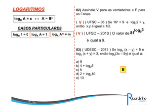 LOGARITIMOSLOGARITIMOS
logB A = x ↔↔↔↔ A = Bx
CASOS PARTICULARESCASOS PARTICULARES
logB 1 = 0 logA A = 1 logA Am = m
02) Assinale V para as verdadeiras e F para
as Falsas
( ) ( UFSC – 06 ) Se 16x = 9 e log32 = y,
então x.y é igual a 1/2.
V
( ) ( UFSC – 2010 ) O valor de
3log
81 9
é igual a 9.
V
03) ( UDESC – 2013 ) Se log3 (x – y) = 5 e
log5 (x + y) = 3, então log2(3x – 8y) é igual a:
a) 9
b) 4 + log25
c) 8
d) 2 + log210
e) 10
E
 