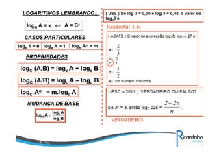 LOGARITIMOS LEMBRANDOLOGARITIMOS LEMBRANDO……
logB A = x ↔↔↔↔ A = Bx
CASOS PARTICULARESCASOS PARTICULARES
logB 1 = 0 logA A = 1
PROPRIEDADESPROPRIEDADES
logC (A.B) = logc A + logc B
logC (A/B) = logc A – logc B
logC Am = m.logc A
logA Am = m
MUDANMUDANÇÇA DE BASEA DE BASE
Blog
Alog
Alog
c
c
B =
( UEL ) Se log 2 = 0,30 e log 3 = 0,48, o valor de
log23 é:
Resposta: 1,6
VERDADEIRO
 