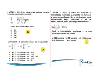 B
A
( UFPR – 2012 ) Para se calcular a
intensidade luminosa L, medida em lumens,
a uma profundidade de x centímetros num
determinado lago, utiliza-se a lei de
Beer-Lambert, dada pela seguinte fórmula:
Qual a intensidade luminosa L a uma
profundidade de 12,5 cm?
a) 150 lumens b) 15 lumens c) 10 lumens
d) 1,5 lumens e) 1 lúmen
D
 
