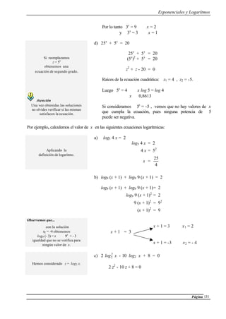 Exponenciales y Logarítmos
Página 131
Por lo tanto 3x
= 9 ⇒ x = 2
y 3x
= 3 ⇒ x = 1
Si reemplazamos
z = 5x
obtenemos una
ecuación de segundo grado.
Atención
Una vez obtenidas las soluciones
no olvides verificar si las mismas
satisfacen la ecuación.
d) 25x
+ 5x
= 20
25x
+ 5x
= 20
(5x
)2
+ 5x
= 20
z2
+ z - 20 = 0
Raíces de la ecuación cuadrática: z1 = 4 , z2 = -5.
Luego 5x
= 4 ⇒ x log 5 = log 4
⇒ x ≅ 0,8613
Si consideramos 5x
= -5 , vemos que no hay valores de x
que cumpla la ecuación, pues ninguna potencia de 5
puede ser negativa.
Por ejemplo, calculemos el valor de x en las siguientes ecuaciones logarítmicas:
Aplicando la
definición de logaritmo.
a) log5 4 x = 2
log5 4 x = 2
4 x = 52
x =
4
25
b) log9 (x + 1) + log9 9 (x + 1) = 2
log9 (x + 1) + log9 9 (x + 1)= 2
log9 9 (x + 1)2
= 2
9 (x + 1)2
= 92
(x + 1)2
= 9
Observemos que...
con la solución
x2 = -4 obtenemos
log9 (- 3) = x ⇔ 9x
= - 3
igualdad que no se verifica para
ningún valor de x.
x + 1 = 3 ⇒ x1 = 2
x + 1 = 3
x + 1 = -3 ⇒ x2 = - 4
Hemos considerado z = log2 x.
c) 2 2
2log x - 10 log2 x + 8 = 0
2 z2
- 10 z + 8 = 0
 