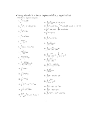 Integrales de funciones exponenciales y logaritmicas
Calcular las siguiente integrales
1.
Z
x2
ln(x)dx
2.
Z
(x2
+ 2x + 1) ln(x)dx
3.
Z
ln3
(x)dx
4.
Z
x2
ln2
(x)dx
5.
Z
ln(x)
p
x
dx
6.
Z
ln(x +
p
1 + x2)dx
7.
Z
ln2
(x)
x2
dx
8.
Z
ln(ln(x))
x
dx
9.
Z
ln3
(x)
x(4 + ln2
(x))
dx
10.
Z
x2x
dx
11.
Z
x2x
53x
dx
12.
Z
e
p
x+1
dx
13.
Z
ex=2
+ 1
1=3
ex=2
dx
14.
Z
e2x
p
ex 1dx
15.
Z
a2x
1
p
ax
dx , a > 0 , a 6= 1
16.
Z
ax
1 + a2x
dx , a > 0 , a 6= 1
17.
Z
eax
cos(bx)dx ,
Z
eax
sen(bx)dx ,donde a2
+ b2
6= 0
18
Z
e3x
cos(2x)dx ,
Z
e4x
sen(5x)dx
19
Z
3x
cos(x)dx
20.
Z
e2x
sen2
(x)dx
21.
Z
e2x
p
1 + ex
dx
22.
Z
ex
e2x 6ex + 13
dx
23.
Z
xe2x
(2x + 1)2
dx ,
1Z
0
xex
(x + 1)2
dx
24.
Z
x3
ex2
(x2 + 1)2
dx
25.
Z
ex
(1 + x ln(x))
x
dx
26.
Z
e2x
ex + 3
dx
27.
Z
(2t + 3) ln(t + 1)dt
28.
Z
x2
e2x
(x + 1)2
dx
29.
Z
(x2
+ x + 2)ex+1
dx
30.
Z
(x2
+ 1)(ln x)3
dx
31.
Z
e2x
(e2x
1)(e2x
+ 3)3=4
dx
1
 