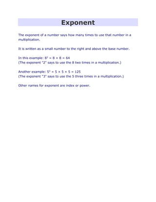 Exponent
The exponent of a number says how many times to use that number in a
multiplication.
It is written as a small number to the right and above the base number.
In this example: 82 = 8 × 8 = 64
(The exponent "2" says to use the 8 two times in a multiplication.)
Another example: 53 = 5 × 5 × 5 = 125
(The exponent "3" says to use the 5 three times in a multiplication.)
Other names for exponent are index or power.
 