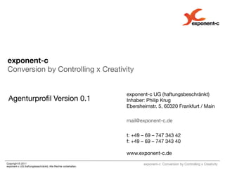 exponent-c!
Conversion by Controlling x Creativity

 
                                                                 exponent-c UG (haftungsbeschränkt)!
 Agenturproﬁl Version 0.1
                                       Inhaber: Philip Krug!
                                                                 Ebersheimstr. 5, 60320 Frankfurt / Main!
 
                                                               
                                                                 mail@exponent-c.de!
                                                                 
                                                                 t: +49 – 69 – 747 343 42!
                                                                 f: +49 – 69 – 747 343 40!
                                                                 !
May	
  11	
                                                      www.exponent-c.de
Copyright © 2011 !                                               
      exponent-c: Conversion by Controlling x Creativity
exponent-c UG (haftungsbeschränkt). Alle Rechte vorbehalten. 
 