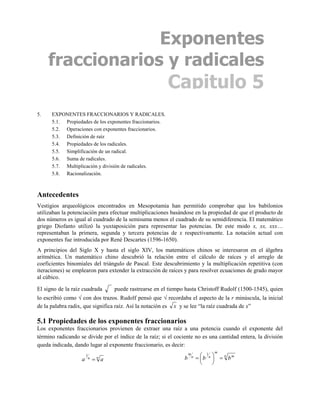 Exponentes
     fraccionarios y radicales
                                                           Capitulo 5
5.    EXPONENTES FRACCIONARIOS Y RADICALES.
      5.1. Propiedades de los exponentes fraccionarios.
      5.2. Operaciones con exponentes fraccionarios.
      5.3. Definición de raíz
      5.4. Propiedades de los radicales.
      5.5. Simplificación de un radical.
      5.6. Suma de radicales.
      5.7. Multiplicación y división de radicales.
      5.8. Racionalización.



Antecedentes
Vestigios arqueológicos encontrados en Mesopotamia han permitido comprobar que los babilonios
utilizaban la potenciación para efectuar multiplicaciones basándose en la propiedad de que el producto de
dos números es igual al cuadrado de la semisuma menos el cuadrado de su semidiferencia. El matemático
griego Diofanto utilizó la yuxtaposición para representar las potencias. De este modo x, xx, xxx…
representaban la primera, segunda y tercera potencias de x respectivamente. La notación actual con
exponentes fue introducida por René Descartes (1596-1650).
A principios del Siglo X y hasta el siglo XIV, los matemáticos chinos se interesaron en el álgebra
aritmética. Un matemático chino descubrió la relación entre el cálculo de raíces y el arreglo de
coeficientes binomiales del triángulo de Pascal. Este descubrimiento y la multiplicación repetitiva (con
iteraciones) se emplearon para extender la extracción de raíces y para resolver ecuaciones de grado mayor
al cúbico.

El signo de la raíz cuadrada         puede rastrearse en el tiempo hasta Christoff Rudolf (1500-1545), quien
lo escribió como  con dos trazos. Rudolf pensó que  recordaba el aspecto de la r minúscula, la inicial
de la palabra radix, que significa raíz. Así la notación es x y se lee “la raíz cuadrada de x”

5.1 Propiedades de los exponentes fraccionarios
Los exponentes fraccionarios provienen de extraer una raíz a una potencia cuando el exponente del
término radicando se divide por el índice de la raíz; si el cociente no es una cantidad entera, la división
queda indicada, dando lugar al exponente fraccionario, es decir:
                                                                                     m
                                                                               b n   n bm
                       1                                              m           1
                   a       n    a
                                n                                 b       n
                                                                                    
                                                                                    
 