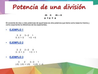 m n m – n
a ÷ a = a
El cociente de dos o más potencias de igual base es otra potencia que tiene como base la misma y
como exponente la diferencia de los exponentes.
• EJEMPLO 1
3 2 3 – 2 1
5 : 5 = 5 = 5 = 5
• EJEMPLO 2
2 2 2 – 2 0
3 : 3 = 3 = 3 = 1
• EJEMPLO 3
3 2 3 – 2 1
(-3) : (-3) = (-3) = (-3) = -3
Potencia de una división
 