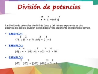 n n n
a ÷ b = (a / b)
La división de potencias de distinta base y del mismo exponente es otra
potencia de base la división de las bases y de exponente el exponente común.
• EJEMPLO 1
3 3 3 3
174 : 87 = (174 : 87) = 2 = 8
• EJEMPLO 2
4 4 4 4 4
(-8) : 4 = [(-8) : 4] = (-2) = 2 = 16
• EJEMPLO 3
2 2 2 2
(-60) : (-20) = [(-60) : (-20)] = 3 = 9
División de potencias
 