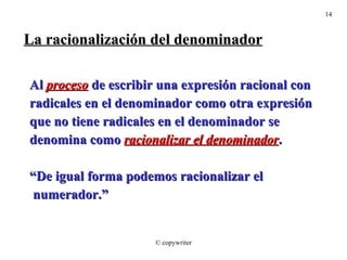 La racionalización del denominador Al  proceso  de escribir una expresión racional con radicales en el denominador como otra expresión que no tiene radicales en el denominador se  denomina como  racionalizar el denominador . “ De igual forma podemos racionalizar el numerador.” © copywriter 
