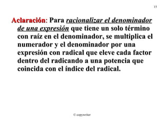 Aclaración :  Para  racionalizar el denominador de una expresión  que tiene un solo término con raíz en el denominador, se multiplica el numerador y el denominador por una expresión con radical que eleve cada factor dentro del radicando a una potencia que coincida con el índice del radical. © copywriter 