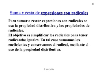 Suma y resta de  expresiones con radicales Para sumar o restar expresiones con radicales se  usa la propiedad distributiva y las propiedades de radicales. El objetivo es simplificar los radicales para tener radicandos iguales. En tal caso sumamos los  coeficientes y conservamos el radical, mediante el  uso de la propiedad distributiva. © copywriter 