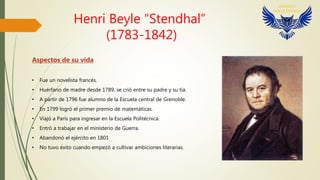 Henri Beyle “Stendhal”
(1783-1842)
Aspectos de su vida
• Fue un novelista francés.
• Huérfano de madre desde 1789, se crió entre su padre y su tía.
• A partir de 1796 fue alumno de la Escuela central de Grenoble.
• En 1799 logró el primer premio de matemáticas.
• Viajó a París para ingresar en la Escuela Politécnica.
• Entró a trabajar en el ministerio de Guerra.
• Abandonó el ejército en 1801
• No tuvo éxito cuando empezó a cultivar ambiciones literarias.
 