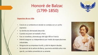 Honoré de Balzac
(1799-1850)
Aspectos de su vida
• Creció en un ambiente en donde no contaba con un cariño
expresivo
• Su familia era demasiado desunida
• Cuando era joven se trasladó a París
• Fue un novelista y dramaturgo del siglo XIX en Francia
• Intentó asegurar su independencia por medio de especulaciones
industriales.
• Ninguna de sus empresas triunfó, y sólo le dejaron deudas.
• Se enamoró de la señora de Berny, que tenía veintidós años más
que él, y se había convertido en su amante.
 