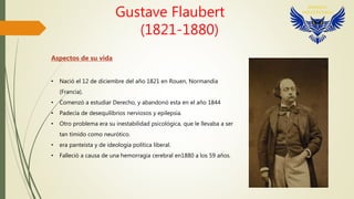 Gustave Flaubert
(1821-1880)
Aspectos de su vida
• Nació el 12 de diciembre del año 1821 en Rouen, Normandía
(Francia).
• Comenzó a estudiar Derecho, y abandonó esta en el año 1844
• Padecía de desequilibrios nerviosos y epilepsia.
• Otro problema era su inestabilidad psicológica, que le llevaba a ser
tan tímido como neurótico.
• era panteísta y de ideología política liberal.
• Falleció a causa de una hemorragia cerebral en1880 a los 59 años.
 