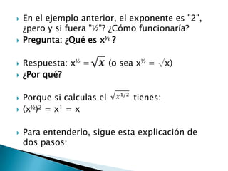    En el ejemplo anterior, el exponente es "2",
    ¿pero y si fuera "½"? ¿Cómo funcionaría?
   Pregunta: ¿Qué es x½ ?

   Respuesta: x½ =         (o sea x½ = √x)
   ¿Por qué?

   Porque si calculas el        tienes:
   (x½)2 = x1 = x

   Para entenderlo, sigue esta explicación de
    dos pasos:
 