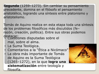 Segunda (1259–1273). Sin cambiar su pensamiento
precedente, domina en el filósofo el pensamiento
aristotélico, logrando una síntesis entre platonismo y
aristotelismo.
Tomás de Aquino realiza en esta etapa toda una síntesis
de los problemas filosóficos más discutidos (fe–
razón, creación, política). Entre sus obras podemos
destacar:
• Cuestiones disputadas sobre el
mal, sobre el alma.
• La Suma Teológica.
• Comentarios a la “Ética a Nicómaco”
• La obra más importante de Tomás
de Aquino es la Suma Teológica
(1265–1272), en la que logra una
sistematización entre teología y
filosofía.

 