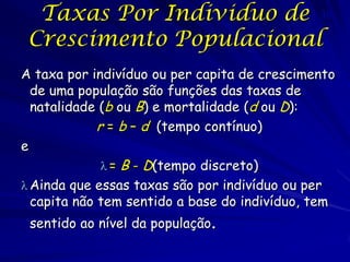 Taxas Por Individuo de 10
 Crescimento Populacional
                          2



A taxa por indivíduo ou per capita de crescimento
  de uma população são funções das taxas de
  natalidade (b ou B) e mortalidade (d ou D):
             r = b – d (tempo contínuo)
e
               = B - D(tempo discreto)
 Ainda que essas taxas são por indivíduo ou per
  capita não tem sentido a base do indivíduo, tem
 sentido ao nível da população.
 