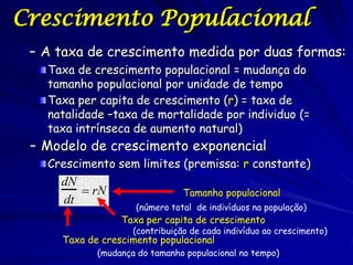Crescimento Populacional
 – A taxa de crescimento medida por duas formas:
   Taxa de crescimento populacional = mudança do
   tamanho populacional por unidade de tempo
   Taxa per capita de crescimento (r) = taxa de
   natalidade –taxa de mortalidade por individuo (=
   taxa intrínseca de aumento natural)
 – Modelo de crescimento exponencial
   Crescimento sem limites (premissa: r constante)
     dN
         rN                    Tamanho populacional
     dt
                    (número total de indivíduos na população)
                 Taxa per capita de crescimento
                    (contribuição de cada indivíduo ao crescimento)
     Taxa de crescimento populacional
            (mudança do tamanho populacional no tempo)
 