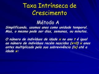 Taxa Intrínseca de
             Crescimento
                   Método A
Simplificando, usamos anos como unidade temporal.
Mas, o mesmo pode ser dias, semanas, ou minutos.

O número de indivíduos de idade x no ano t é igual
ao número de indivíduos recém nascidos (x=0) x anos
antes multiplicado pela sua sobrevivência (lx) até a
idade x:
 