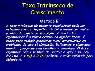 Taxa Intrínseca de
             Crescimento
                     Método B
A taxa intrínseca de aumento populacional pode ser
estimado como o logaritmo do único eigenvalor real e
positivo do matriz de transição. A teoria dos
eigenvalores é o tópico central na álgebra linear. È
usado para reduzir problemas multi-dimensionais em
problemas de uma só dimensão. Estimamos o eigenvalor
usando o programa sem detalhar o algoritmo. O único
eigenvalor real e positivo da matriz é igual à =1.176.
Por isso, r = ln() = 0.162 próximo a valor estimado pelo
Método A..
 