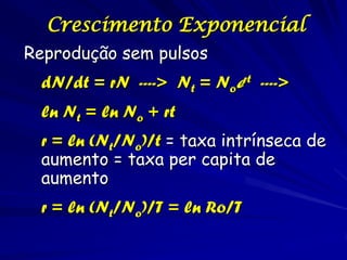 Crescimento Exponencial
Reprodução sem pulsos
 dN/dt = rN ----> Nt = Noert ---->
 ln Nt = ln No + rt
 r = ln (Nt/No)/t = taxa intrínseca de
 aumento = taxa per capita de
 aumento
 r = ln (Nt/No)/T = ln Ro/T
 
