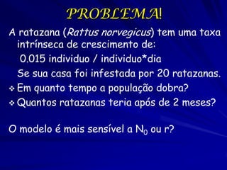 PROBLEMA!
A ratazana (Rattus norvegicus) tem uma taxa
  intrínseca de crescimento de:
   0.015 individuo / individuo*dia
  Se sua casa foi infestada por 20 ratazanas.
 Em quanto tempo a população dobra?
 Quantos ratazanas teria após de 2 meses?


O modelo é mais sensível a N0 ou r?
 