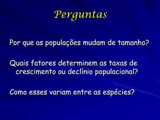 Perguntas

Por que as populações mudam de tamanho?

Quais fatores determinem as taxas de
 crescimento ou declínio populacional?

Como esses variam entre as espécies?
 