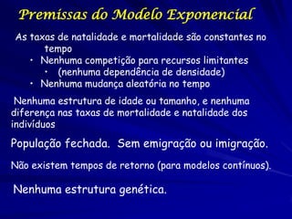 Premissas do Modelo Exponencial
As taxas de natalidade e mortalidade são constantes no
      tempo
   • Nenhuma competição para recursos limitantes
      • (nenhuma dependência de densidade)
   • Nenhuma mudança aleatória no tempo
 Nenhuma estrutura de idade ou tamanho, e nenhuma
diferença nas taxas de mortalidade e natalidade dos
indivíduos

População fechada. Sem emigração ou imigração.
Não existem tempos de retorno (para modelos contínuos).

Nenhuma estrutura genética.
 