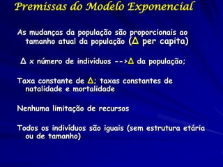Premissas do Modelo Exponencial

As mudanças da população são proporcionais ao
  tamanho atual da população (∆ per capita)

 ∆ x número de indivíduos -->∆ da população;

Taxa constante de ∆; taxas constantes de
  natalidade e mortalidade

Nenhuma limitação de recursos

Todos os indivíduos são iguais (sem estrutura etária
  ou de tamanho)
 