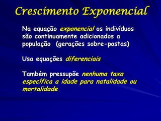 Crescimento Exponencial
 Na equação exponencial os indivíduos
 são continuamente adicionados a
 população (gerações sobre-postas)

 Usa equações diferenciais

 Também pressupõe nenhuma taxa
 específica a idade para natalidade ou
 mortalidade
 