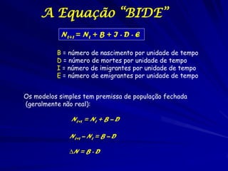A Equação “BIDE”
           Nt+1 = Nt + B + I - D - E

          B = número de nascimento por unidade de tempo
          D = número de mortes por unidade de tempo
          I = número de imigrantes por unidade de tempo
          E = número de emigrantes por unidade de tempo


Os modelos simples tem premissa de população fechada
(geralmente não real):

               Nt+1 = Nt + B – D

              Nt+1 – Nt = B – D

              ∆N = B - D
 