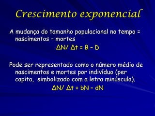 Crescimento exponencial
A mudança do tamanho populacional no tempo =
  nascimentos – mortes
                ΔN/ Δt = B – D

Pode ser representado como o número médio de
  nascimentos e mortes por indivíduo (per
  capita, simbolizado com a letra minúscula).
              ΔN/ Δt = bN – dN
 