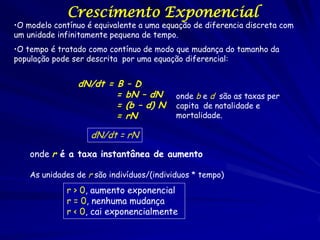 Crescimento Exponencial
•O modelo contínuo é equivalente a uma equação de diferencia discreta com
um unidade infinitamente pequena de tempo.
•O tempo é tratado como contínuo de modo que mudança do tamanho da
população pode ser descrita por uma equação diferencial:


                dN/dt = B – D
                        = bN – dN          onde b e d são as taxas per
                        = (b – d) N        capita de natalidade e
                        = rN               mortalidade.

                    dN/dt = rN

    onde r é a taxa instantânea de aumento

    As unidades de r são indivíduos/(individuos * tempo)
             r > 0, aumento exponencial
             r = 0, nenhuma mudança
             r < 0, cai exponencialmente
 
