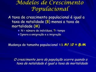Modelos de Crescimento
        Populacional
A taxa de crescimento populacional é igual a
  taxa de natalidade (B) menos a taxa de
  mortalidade (M)
        N = número de indivíduos, T= tempo
       Ignora a emigração e a imigração


Mudança do tamanho populacional =∆ N/ ∆T = B-M



   O crescimento zero da população ocorre quando a
    taxa de natalidade é igual a taxa de mortalidade
 