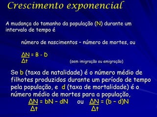 Crescimento exponencial
A mudança do tamanho da população (N) durante um
intervalo de tempo é

     número de nascimentos – número de mortes, ou

     ∆N = B - D
     ∆t                 (sem imigração ou emigração)


 Se b (taxa de natalidade) é o número médio de
 filhotes produzidos durante um período de tempo
 pela população, e d (taxa de mortalidade) é o
 número médio de mortes para a população,
       ∆N = bN – dN      ou ∆N = (b – d)N
        ∆t                   ∆t
 