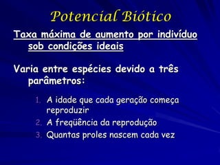Potencial Biótico
Taxa máxima de aumento por indivíduo
  sob condições ideais

Varia entre espécies devido a três
   parâmetros:
    1. A idade que cada geração começa
       reproduzir
    2. A freqüência da reprodução
    3. Quantas proles nascem cada vez
 