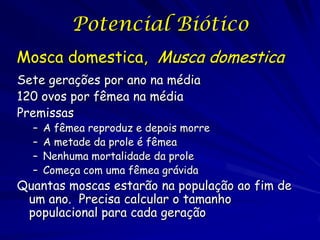 Potencial Biótico
Mosca domestica, Musca domestica
Sete gerações por ano na média
120 ovos por fêmea na média
Premissas
  –   A fêmea reproduz e depois morre
  –   A metade da prole é fêmea
  –   Nenhuma mortalidade da prole
  –   Começa com uma fêmea grávida
Quantas moscas estarão na população ao fim de
 um ano. Precisa calcular o tamanho
 populacional para cada geração
 