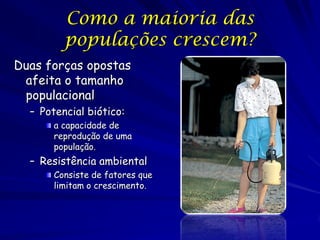 Como a maioria das
         populações crescem?
Duas forças opostas
 afeita o tamanho
 populacional
  – Potencial biótico:
       a capacidade de
       reprodução de uma
       população.
  – Resistência ambiental
       Consiste de fatores que
       limitam o crescimento.
 