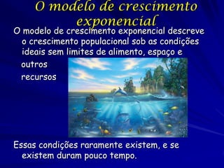 O modelo de crescimento
         exponencial
O modelo de crescimento exponencial descreve
  o crescimento populacional sob as condições
  ideais sem limites de alimento, espaço e
 outros
 recursos




Essas condições raramente existem, e se
  existem duram pouco tempo.
 