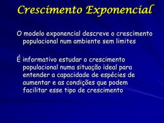 Crescimento Exponencial

O modelo exponencial descreve o crescimento
  populacional num ambiente sem limites

É informativo estudar o crescimento
  populacional numa situação ideal para
  entender a capacidade de espécies de
  aumentar e as condições que podem
  facilitar esse tipo de crescimento
 
